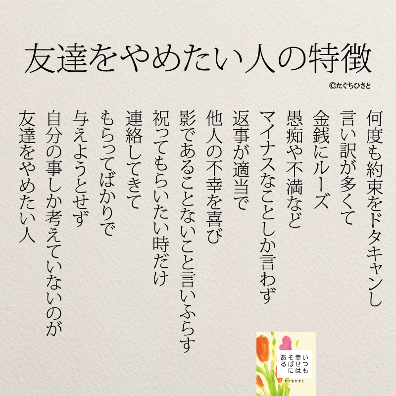 友達をやめたい人の特徴 何度も約束をドタキャンし 言い訳が多くて 金銭にルーズ 愚痴や不満など マイナスなことしか言わず 返事が適当で 他人の不幸を喜び 影であることないこと言いふらす 祝ってもらいたい時だけ 連絡してきて もらってばかりで 与えようとせず 自分の事しか考えていないのが 友達をやめたい人