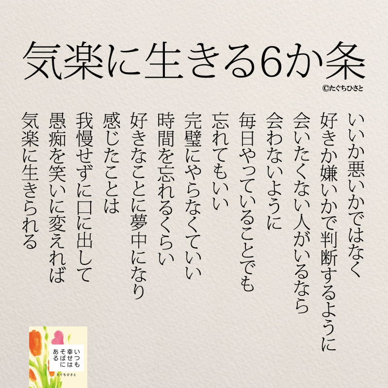 いいか悪いかではなく 好きか嫌いかで判断するように 会いたくない人がいるなら 会わないように 毎日やっていることでも 忘れてもいい 完璧にやらなくていい 時間を忘れるくらい 好きなことに夢中になり 感じたことは 我慢せずに口に出して 愚痴を笑いに変えれば 気楽に生きられる