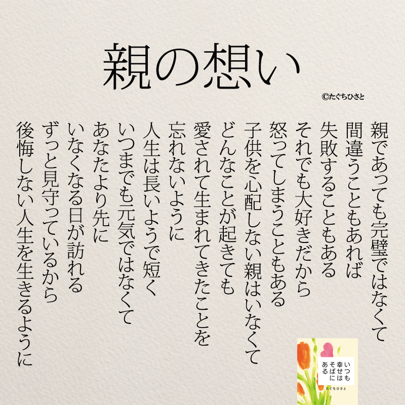 親の想い 親であっても完璧ではなくて 間違うこともあれば 失敗することもある それでも大好きだから 怒ってしまうこともある 子供を心配しない親はいなくて どんなことが起きても 愛されて生まれてきたことを 忘れないように 人生は長いようで短く いつまでも元気ではなくて あなたより先に いなくなる日が訪れる ずっと見守っているから 後悔しない人生を生きるように