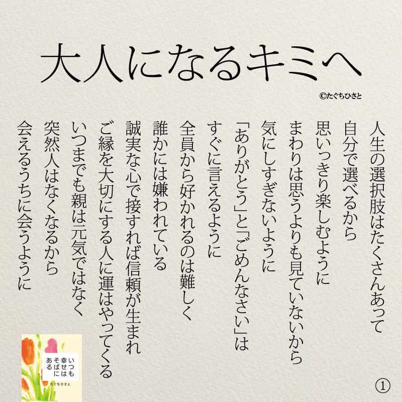 人生の選択肢はたくさんあって 自分で選べるから 思いっきり楽しむように まわりは思うよりも見ていないから 気にしすぎないように 「ありがとう」と「ごめんなさい」は すぐに言えるように 全員から好かれるのは難しく 誰かには嫌われている 誠実な心で接すれば信頼が生まれ ご縁を大切にする人に運はやってくる いつまでも親は元気ではなく 突然人はなくなるから 会えるうちに会うように