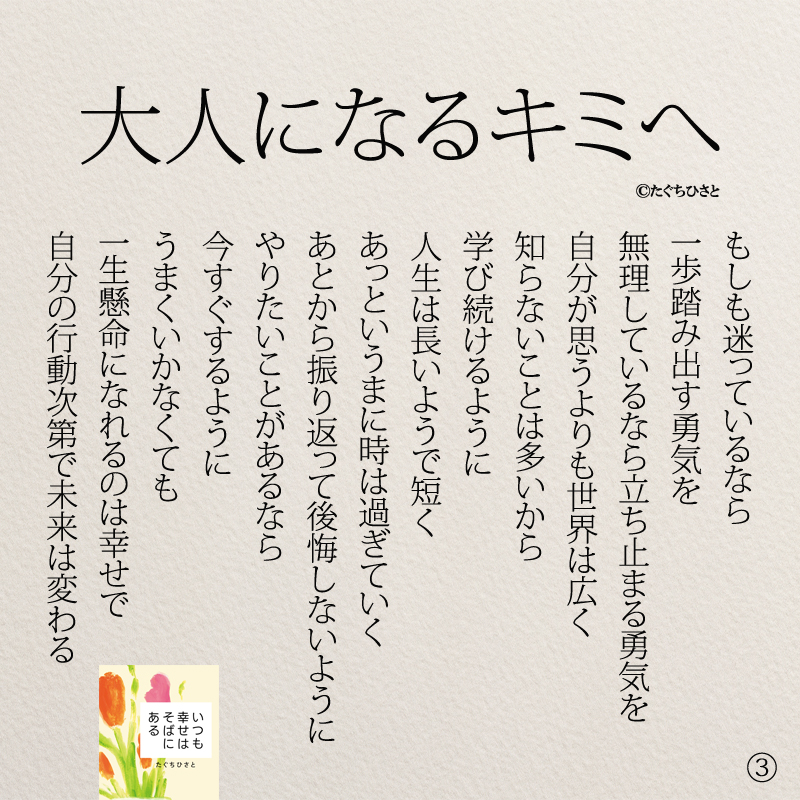 もしも迷っているなら 一歩踏み出す勇気を 無理しているなら 立ち止まる勇気を 自分が思うよりも世界は広く 知らないことは多いから 学び続けるように 人生は長いようで短く あっというまに時は過ぎていく あとから振り返って後悔しないように やりたいことがあるなら 今すぐするように うまくいかなくても 一生懸命になれるのは幸せで 自分の行動次第で未来は変わる