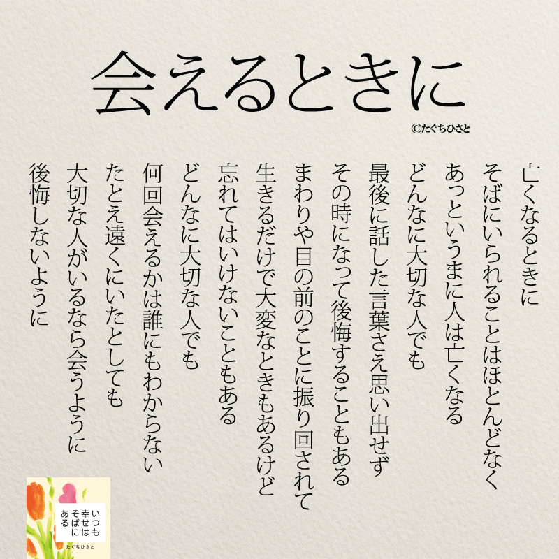 会えるときに 亡くなるときに そばにいられることはほとんどなく あっというまに人は亡くなる どんなに大切な人でも 最後に話した言葉さえ思い出せず その時になって後悔することもある まわりや目の前のことに振り回されて 生きるだけで大変なときもあるけど 忘れてはいけないこともある どんなに大切な人でも 何回会えるかは誰にもわからない たとえ遠くにいたとしても 大切な人がいるなら会うように 後悔しないように