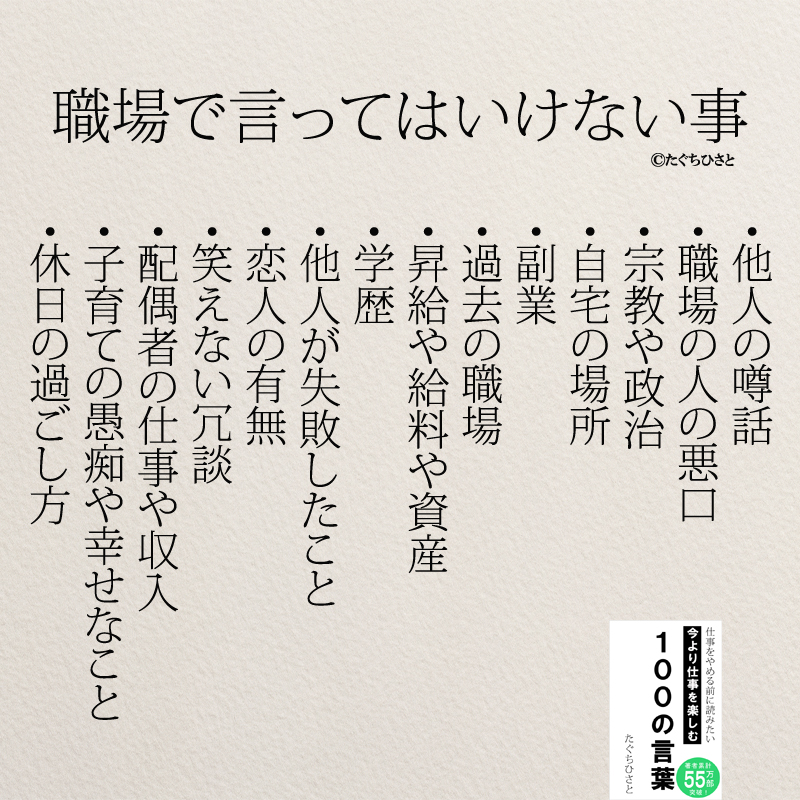 職場で言ってはいけない事 ・他人の噂話 ・職場の人の悪口 ・宗教や政治 ・自宅の場所 ・副業 ・過去の職場 ・昇給や給料や資産 ・学歴 ・他人が失敗したこと ・恋人の有無 ・笑えない冗談 ・配偶者の仕事や収入 ・子育ての愚痴や幸せなこと ・休日の過ごし方