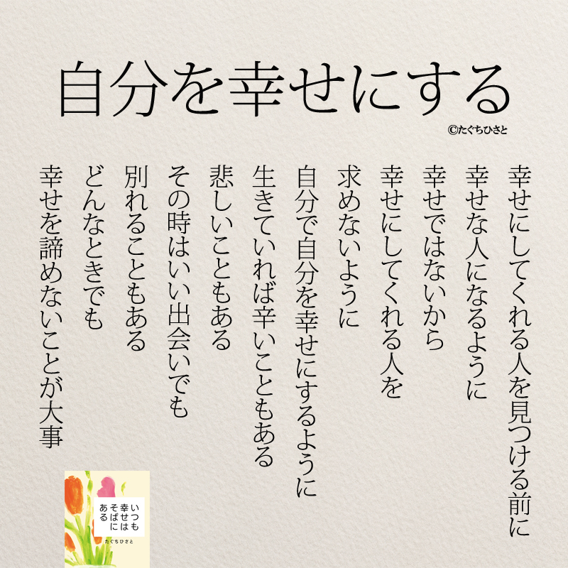 自分を幸せにする 幸せにしてくれる人を見つける前に 幸せな人になるように 幸せではないから 幸せにしてくれる人を 求めないように 自分で自分を幸せにするように 生きていれば辛いこともある 悲しいこともある その時はいい出会いでも 別れることもある どんなときでも 幸せを諦めないことが大事