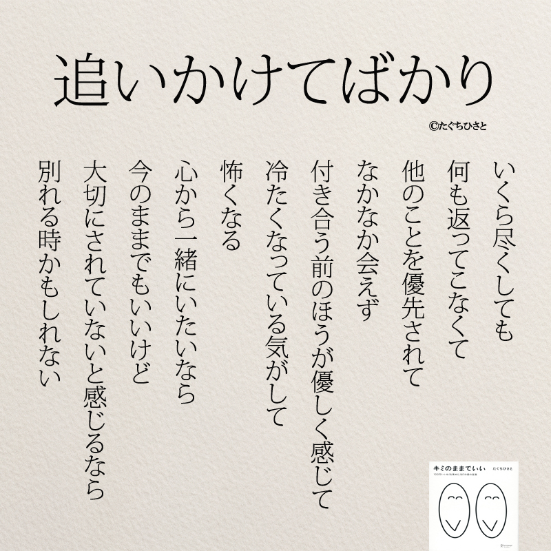 追いかけてばかり いくら尽くしても 何も返ってこなくて 他のことを優先されて なかなか会えず 付き合う前のほうが優しく感じて 冷たくなっている気がして 怖くなる 心から一緒にいたいなら 今のままでもいいけど 大切にされていないと感じるなら 別れる時かもしれない