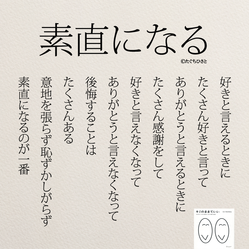 素直になる 好きと言えるときに たくさん好きと言って ありがとうと言えるときに たくさん感謝をして 好きと言えなくなって ありがとうと言えなくなって 後悔することは たくさんある 意地を張らず恥ずかしがらず 素直になるのが一番