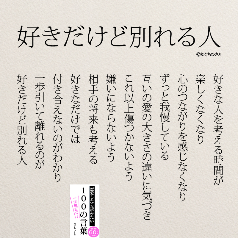 好きだけど別れる人 好きな人を考える時間が 楽しくなくなり 心のつながりを感じなくなり ずっと我慢している 互いの愛の大きさの違いに気づき これ以上傷つかないよう 嫌いにならないよう 相手の将来も考える 好きなだけでは 付き合えないのがわかり 一歩引いて離れるのが 好きだけど別れる人