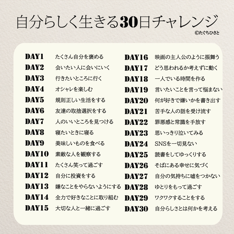 自分らしく生きる30日チャレンジ たくさん自分を褒める 会いたい人に会いにいく 行きたいところに行く オシャレを楽しむ 規則正しい生活をする 友達の取捨選択をする 人のいいところを見つける 寝たいときに寝る 美味しいものを食べる 素敵な人を観察する たくさん笑って過ごす 自分に投資をする 嫌なことをやらないようにする 全力で好きなことに取り組む 大切な人と一緒に過ごす 映画の主人公のようにふるまう どう思われるか考えずに動く 一人でいる時間を作る 言いたいことを言って悩まない 何が好きで嫌いかを書き出す 苦手な人の話を受け流す 罪悪感と常識を手放す 思いっきり泣いてみる SNSを一切見ない 読書をしてゆっくりする そばにある幸せに気づく 自分の気持ちに嘘をつかない ゆとりをもって過ごす ワクワクすることをする 自分らしさとは何かを考える