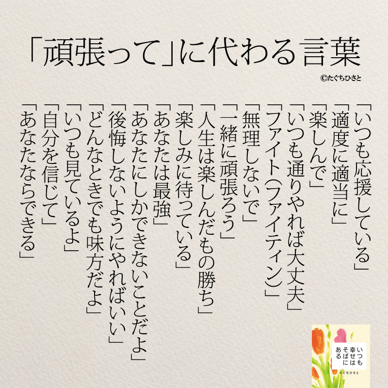 「頑張って」に変わる言葉 「いつも応援している」 「適度に適当に」 「楽しんで」 「いつも通りやれば大丈夫」 「ファイト（ファイティン）」 「無理しないで」 「一緒に頑張ろう」 「人生は楽しんだもの勝ち」 「楽しみに待っている」 「あなたは最強」 「あなたにしかできないことだよ」 「後悔しないようにやればいい」 「どんなときでも味方だよ」 「いつも見ているよ」 「自分を信じて」 「あなたならできる」