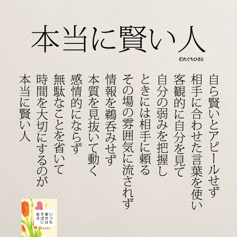 本当に賢い人 自ら賢いとアピールせず 相手に合わせた言葉を使い 客観的に自分を見て 自分の弱みを把握し ときには相手に頼る その場の雰囲気に流されず 情報を鵜呑みせず 本質を見抜いて動く 感情的にならず 無駄なことを省いて 時間を大切にするのが 本当に賢い人