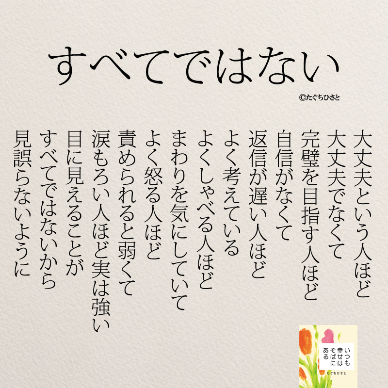 すべてではない 大丈夫という人ほど 大丈夫でなくて 完璧を目指す人ほど 自信がなくて 返信が遅い人ほど よく考えている よくしゃべる人ほど まわりを気にしていて よく怒る人ほど 責められると弱くて 涙もろい人ほど実は強い 目に見えることが すべてではないから 見誤らないように