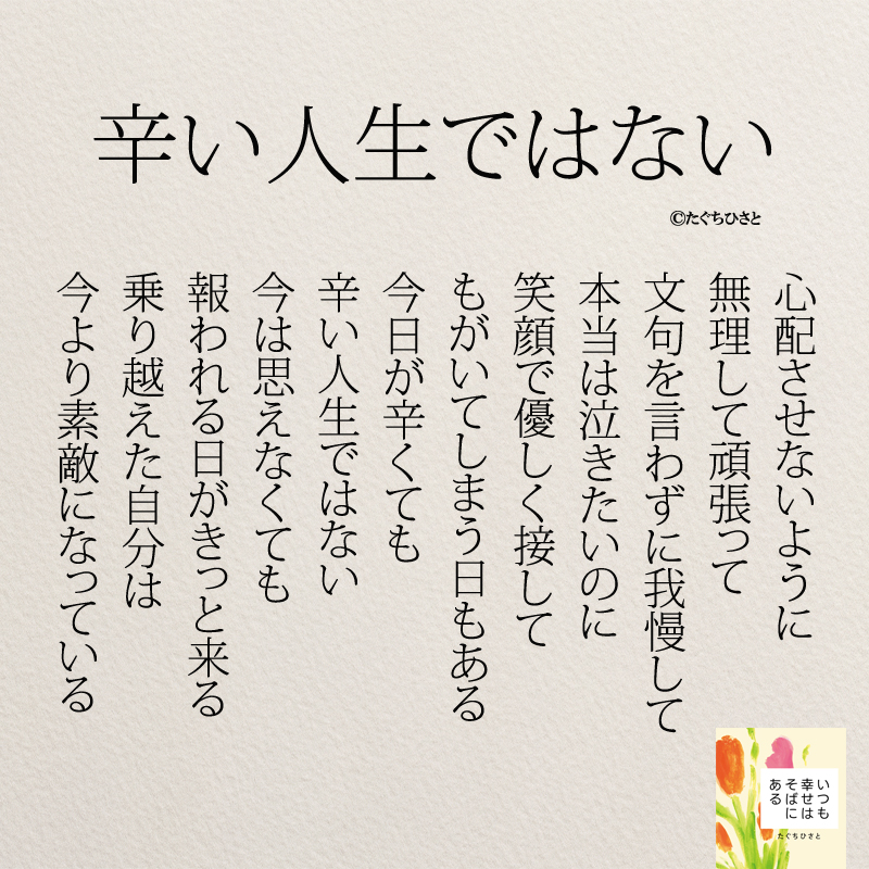 辛い人生ではない 心配させないように 無理して頑張って 文句を言わずに我慢して 本当は泣きたいのに 笑顔で優しく接して もがいてしまう日もある 今日が辛くても 辛い人生ではない 今は思えなくても 報われる日がきっと来る 乗り越えた自分は 今より素敵になっている