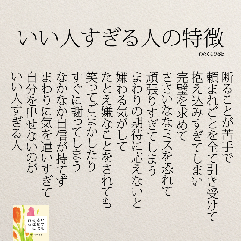 いい人すぎる人の特徴 断ることが苦手で 頼まれごとを全て引き受けて 抱え込みすぎてしまい 完璧を求めて ささいななミスを恐れて 頑張りすぎてしまう まわりの期待に応えないと 嫌わる気がして たとえ嫌なことをされても 笑ってごまかしたり すぐに謝ってしまう なかなか自信が持てず まわりに気を遣いすぎて 自分を出せないのが いい人すぎる人