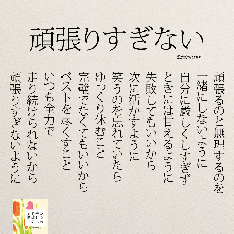 頑張りすぎない 頑張るのと無理するのを 一緒にしないように 自分に厳しくしすぎず ときには甘えるように 失敗してもいいから 次に活かすように 笑うのを忘れていたら ゆっくり休むこと 完璧でなくてもいいから ベストを尽くすこと いつも全力で 走り続けられないから 頑張りすぎないように