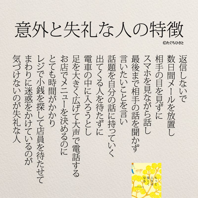 意外と失礼な人の特徴 返信しないで 数日間メールを放置し 相手の目を見ずに スマホを見ながら話し 最後まで相手の話を聞かず 言いたいことを言い 話題を自分の話に持っていく 出てくる人を待たずに 電車の中に入ろうとし 足を大きく広げて大声で電話する お店でメニューを決めるのに とても時間がかかり レジで小銭を探して店員を待たせて まわりに迷惑をかけているのが 気づけないのが意外と失礼な人