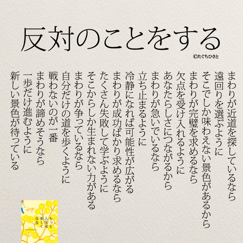 反対のことをする まわりが近道を探しているなら 遠回りを選ぶように そこでしか味わえない景色があるから まわりが完璧を求めるなら 欠点を受け入れるように あなたらしさにつながるから まわりが急いでいるなら 立ち止まるように 冷静になれば可能性が広がる まわりが成功ばかり求めるなら たくさん失敗して学ぶように そこからしか生まれない力がある まわりが争っているなら 自分だけの道を歩くように 戦わないのが一番 まわりが諦めそうなら 一歩だけ進むように 新しい景色が待っている