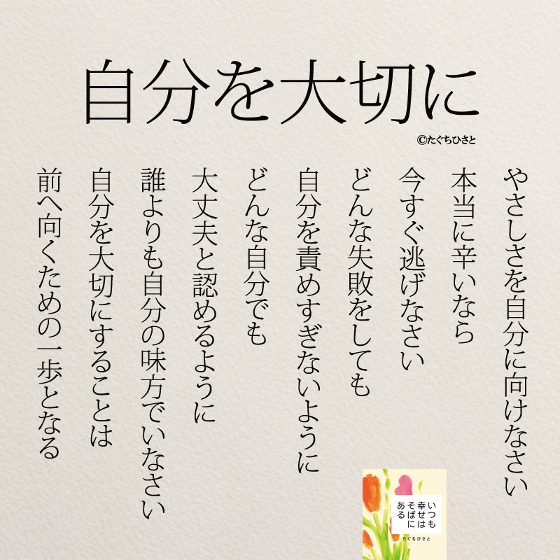 自分を大切に やさしさを自分に向けなさい 本当に辛いなら 今すぐ逃げなさい どんな失敗をしても 自分を責めすぎないように どんな自分でも 大丈夫と認めるように 誰よりも自分の味方でいなさい 自分を大切にすることは 前へ向くための一歩となる