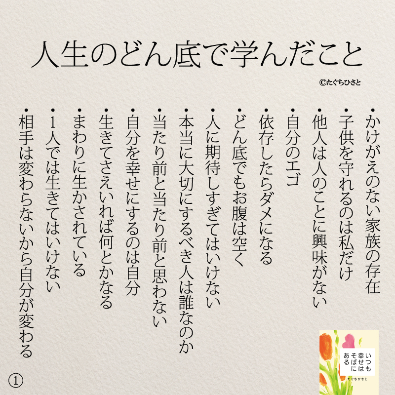 人生のどん底で学んだこと ・かけがえのない家族の存在 ・子供を守れるのは私だけ ・他人は人のことに興味がない ・自分のエゴ ・依存したらダメになる ・どん底でもお腹は空く ・人に期待しすぎてはいけない ・本当に大切にするべき人は誰なのか ・当たり前と当たり前と思わない ・自分を幸せにするのは自分 ・生きてさえいれば何とかなる ・まわりに生かされている ・1人では生きてはいけない ・相手は変わらないから自分が変わる