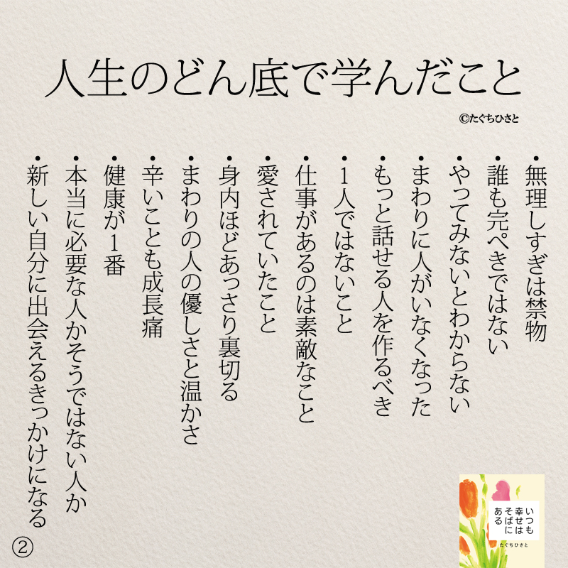 人生のどん底で学んだこと ・無理しすぎは禁物 ・誰も完ぺきではない ・やってみないとわからない ・まわりに人がいなくなった ・もっと話せる人を作るべき ・1人ではないこと ・仕事があるのは素敵なこと ・愛されていたこと ・身内ほどあっさり裏切る ・まわりの人の優しさと温かさ ・辛いことも成長痛 ・健康が1番 ・本当に必要な人かそうではない人か ・新しい自分に出会えるきっかけになる