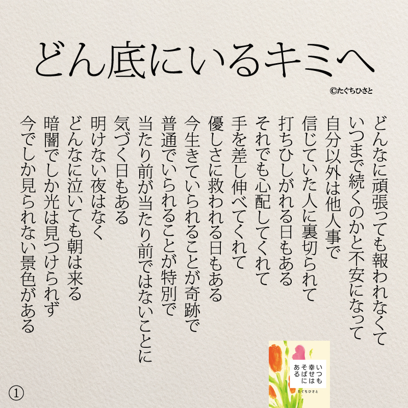 どん底にいるキミへ どんなに頑張っても報われなくて いつまで続くのかと不安になって 自分以外は他人事で 信じていた人に裏切られて 打ちひしがれる日もある それでも心配してくれて 手を差し伸べてくれて 優しさに救われる日もある 今生きていられることが奇跡で 普通でいられることが特別で 当たり前が当たり前ではないことに 気づく日もある 明けない夜はなく どんなに泣いても朝は来る 暗闇でしか光は見つけられず 今でしか見られない景色がある