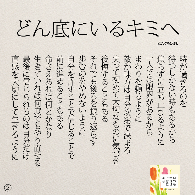 どん底にいるキミへ 時が過ぎるのを 待つしかない時もあるから 焦らずに立ち止まるように 一人では限界があるから まわりを頼るように 敵か味方は自分次第で決まる 失って初めて大切なものに気づき 後悔することもある それでも後ろを振り返らず 歩むのをやめないように 自分を許すことで信じることで 前に進めることもある 命さえあれば何とかなり 生きていれば何度でもやり直せる 最後に信じられるのは自分だけ 直感を大切にして生きるように