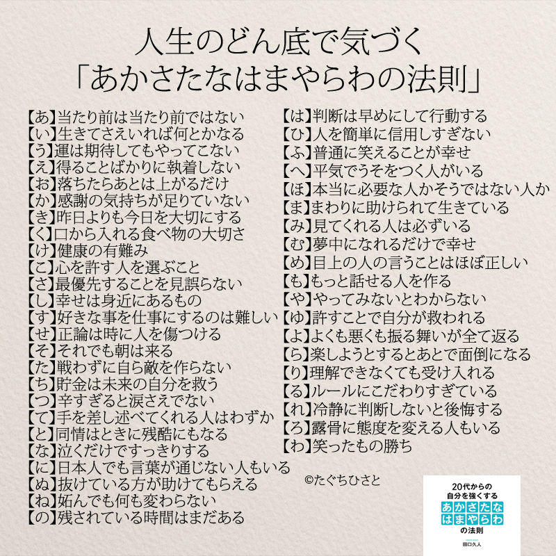 人生のどん底で気づく「あかさたなはまやらわの法則」 【あ】当たり前は当たり前ではない 【い】生きてさえいれば何とかなる　 【う】運は期待してもやってこない　 【え】得ることばかりに執着しない　 【お】落ちたらあとは上がるだけ 【か】感謝の気持ちが足りていない　 【き】昨日よりも今日を大切にする 【く】口から入れる食べ物の大切さ 【け】健康の有難み　　 【こ】心を許す人を選ぶこと　 【さ】最優先することを見誤らない 【し】幸せは身近にあるもの　 【す】好きな事を仕事にするのは難しい 【せ】正論は時に人を傷つける 【そ】それでも朝は来る 【た】戦わずに自ら敵を作らない 【ち】貯金は未来の自分を救う 【つ】辛すぎると涙さえでない 【て】手を差し述べてくれる人はわずか 【と】同情はときに残酷にもなる　 【な】泣くだけですっきりする 【に】日本人でも言葉が通じない人もいる 【ぬ】抜けている方が助けてもらえる 【ね】妬んでも何も変わらない 【の】残されている時間はまだある 【は】判断は早めにして行動する 【ひ】人を簡単に信用しすぎない　 【ふ】普通に笑えることが幸せ 【へ】平気でうそをつく人がいる 【ほ】本当に必要な人かそうではない人か 【ま】まわりに助けられて生きている 【み】見てくれる人は必ずいる　 【む】夢中になれるだけで幸せ　 【め】目上の人の言うことはほぼ正しい 【も】もっと話せる人を作る 【や】やってみないとわからない 【ゆ】許すことで自分が救われる 【よ】よくも悪くも振る舞いが全て返る 【ら】楽しようとするとあとで面倒になる 【り】理解できなくても受け入れる 【る】ルールにこだわりすぎている 【れ】冷静に判断しないと後悔する 【ろ】露骨に態度を変える人もいる 【わ】笑ったもの勝ち