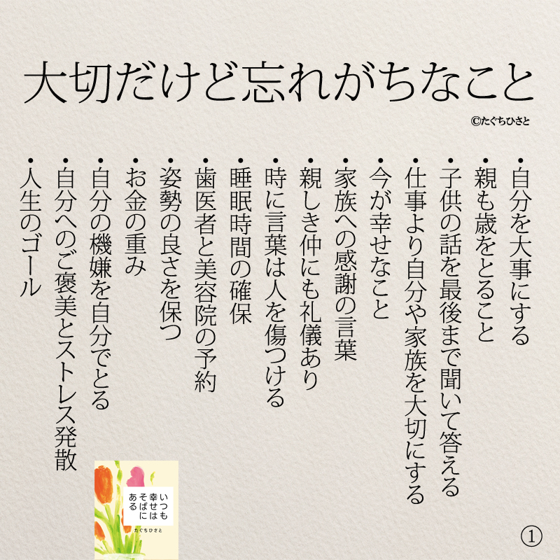  大切だけど忘れがちなこと ・自分を大事にする ・親も歳をとること ・子供の話を最後まで聞いて答える ・仕事より自分や家族を大切にする ・今が幸せなこと ・家族への感謝の言葉 ・親しき仲にも礼儀あり ・時に言葉は人を傷つける ・睡眠時間の確保 ・歯医者と美容院の予約 ・姿勢の良さを保つ ・お金の重み ・自分の機嫌を自分でとる ・自分へのご褒美とストレス発散 ・人生のゴール