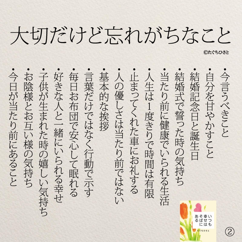  大切だけど忘れがちなこと ・今言うべきこと ・自分を甘やかすこと ・結婚記念日と誕生日 ・結婚式で誓った時の気持ち ・当たり前に健康でいられる生活 ・人生は１度きりで時間は有限 ・止まってくれた車にお礼する ・人の優しさは当たり前ではない ・基本的な挨拶 ・言葉だけではなく行動で示す ・毎日お布団で安心して眠れる ・好きな人と一緒にいられる幸せ ・子供が生まれた時の嬉しい気持ち ・お陰様とお互い様の気持ち ・今日が当たり前にあること