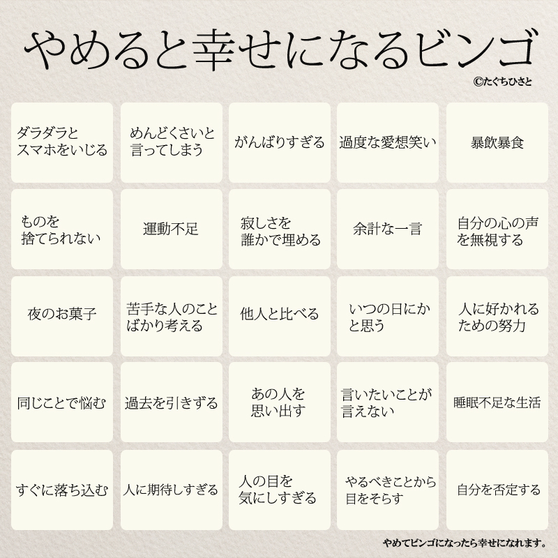 やめると幸せになるビンゴ ダラダラとスマホをいじる めんどくさいと言ってしまう ネガティブ思考 がんばりすぎる 過度な愛想笑い 暴飲暴食 運動不足 苦手な人のことばかり考える 寂しさを誰かで埋める やるべきことから目をそらす 人の目を気にしすぎる 夜のお菓子 いつの日にかと思う ものを捨てられない 余計な一言 自分の心の声を無視する 人に好かれるための努力 同じことで悩む あの人を思い出す 言いたいことが言えない 睡眠不足な生活 すぐに落ち込む 人に期待しすぎる 自分を否定する 他人と比べる