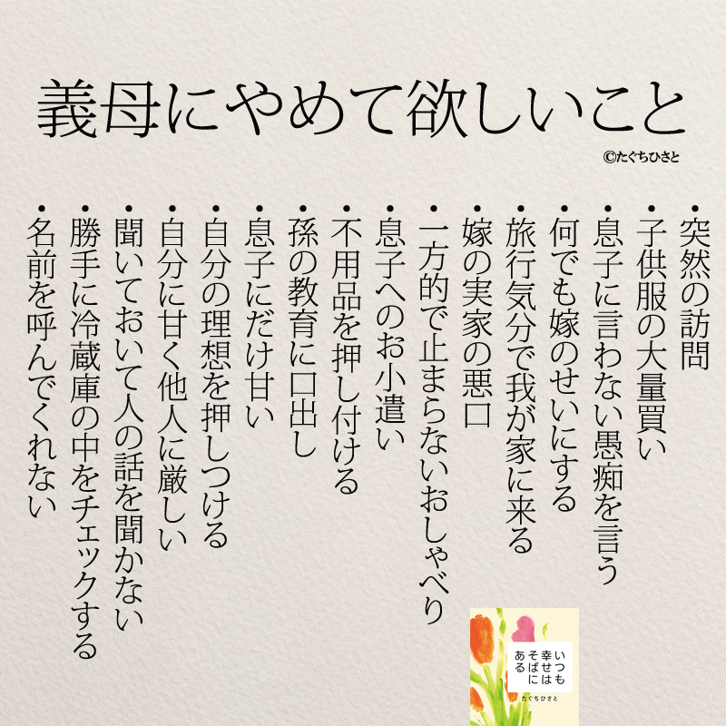 義母にやめて欲しいこと 突然の訪問 子供服の大量買い 息子に言わない愚痴を言う 何でも嫁のせいにする 旅行気分で我が家に来る 嫁の実家の悪口 一方的で止まらないおしゃべり 息子へのお小遣い 不用品を押し付ける 孫の教育に口出し 息子にだけ甘い 自分の理想を押しつける 自分に甘く他人に厳しい 聞いておいて人の話を聞かない 勝手に冷蔵庫の中をチェックする 名前を呼んでくれない