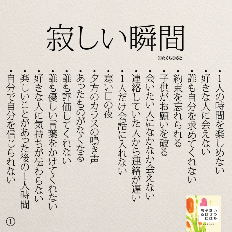 寂しい瞬間 ・1人の時間を楽しめない ・好きな人に会えない ・誰も自分を求めてくれない ・約束を忘れられる ・子供がお願いを破る ・会いたい人になかなか会えない ・連絡していた人から連絡が遅い ・1人だけ会話に入れない ・寒い日の夜 ・夕方のカラスの鳴き声 ・あったものがなくなる ・誰も評価してくれない ・誰も優しい言葉をかけてくれない ・好きな人に気持ちが伝わらない ・楽しいことがあった後の1人時間 ・自分で自分を信じられない