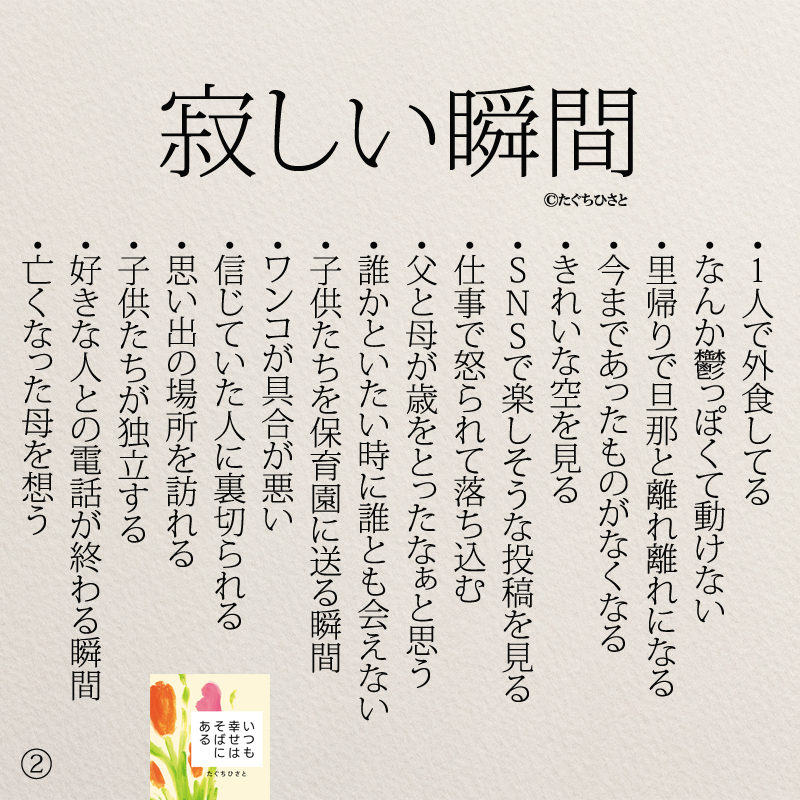 寂しい瞬間 ・1人で外食してる ・なんか鬱っぽくて動けない ・里帰りで旦那と離れ離れになる ・今まであったものがなくなる ・きれいな空を見る ・SNSで楽しそうな投稿を見る ・仕事で怒られて落ち込む ・父と母が歳をとったなぁと思う ・誰かといたい時に誰とも会えない ・子供たちを保育園に送る瞬間 ・ワンコが具合が悪い ・信じていた人に裏切られる ・思い出の場所を訪れる ・子供たちが独立する ・好きな人との電話が終わる瞬間 ・亡くなった母を想う