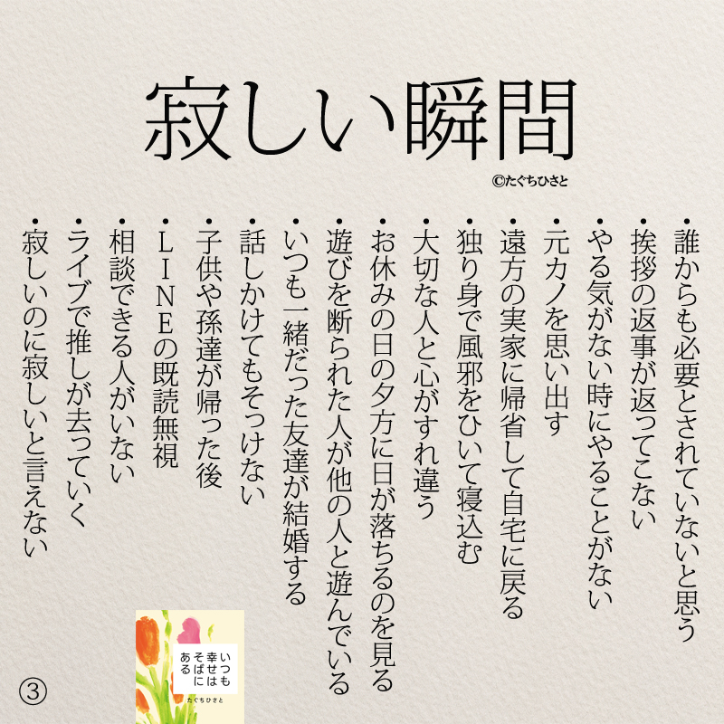 寂しい瞬間 ・誰からも必要とされていないと思う ・挨拶の返事が返ってこない ・やる気がない時にやることがない ・元カノを思い出す ・遠方の実家に帰省して自宅に戻る ・独り身で風邪をひいて寝込む ・大切な人と心がすれ違う ・お休みの日の夕方に日が落ちるのを見る ・遊びを断られた人が他の人と遊んでいる ・いつも一緒だった友達が結婚する ・話しかけてもそっけない ・子供や孫達が帰った後 ・LINEの既読無視 ・相談できる人がいない ・ライブで推しが去っていく ・寂しいのに寂しいと言えない