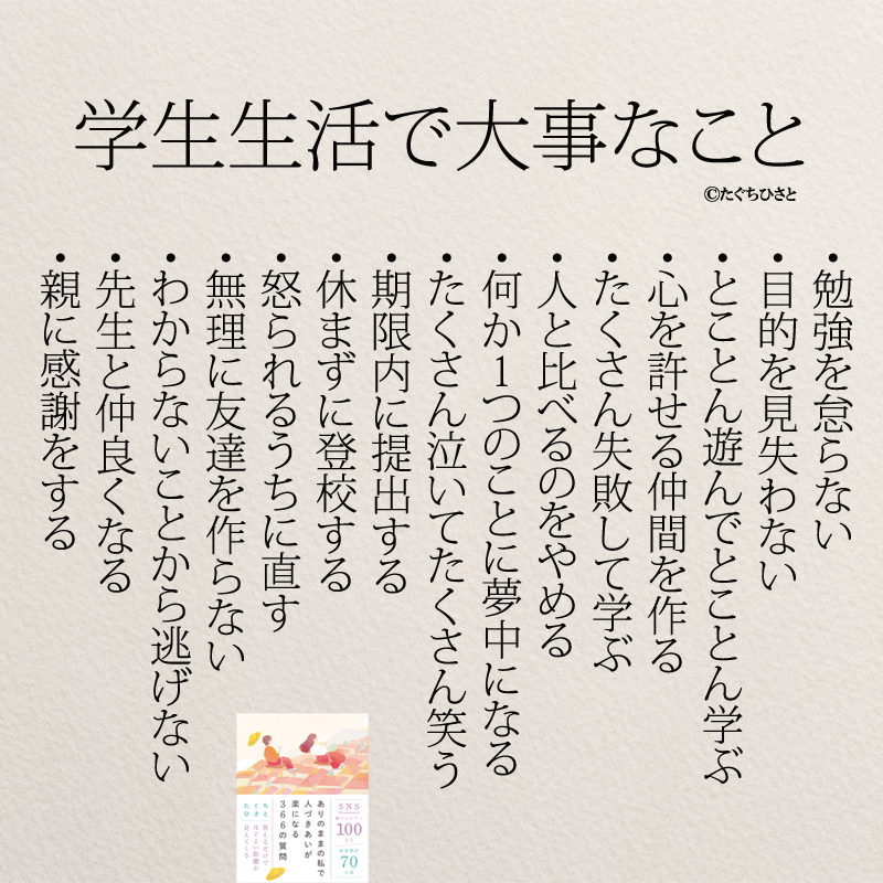 学生生活で大事なこと ・勉強を怠らない ・目的を見失わない ・とことん遊んでとことん学ぶ ・心を許せる仲間を作る ・たくさん失敗して学ぶ ・人と比べるのをやめる ・何か1つのことに夢中になる ・たくさん泣いてたくさん笑う ・期限内に提出する ・休まずに登校する ・怒られるうちに直す ・無理に友達を作らない ・わからないことから逃げない ・先生と仲良くなる ・親に感謝をする