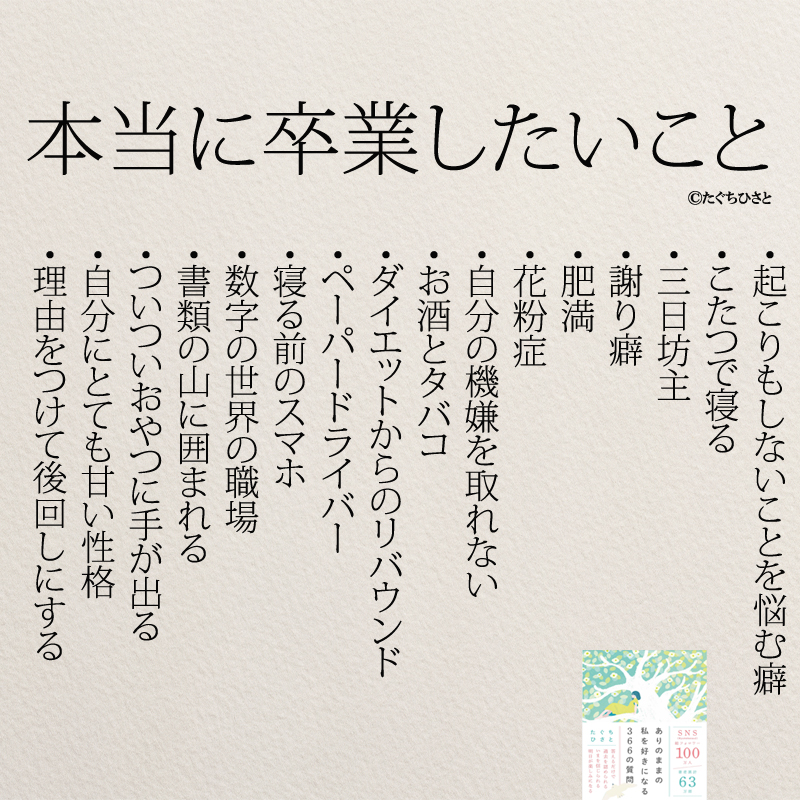 本当に卒業したいこと・起こりもしないことを悩む癖 ・こたつで寝る ・三日坊主 ・謝り癖 ・肥満 ・花粉症 ・自分の機嫌を取れない ・お酒とタバコ ・ダイエットからのリバウンド ・ペーパードライバー ・寝る前のスマホ ・数字の世界の職場 ・書類の山に囲まれる ・ついついおやつに手が出る ・自分にとても甘い性格 ・理由をつけて後回しにする