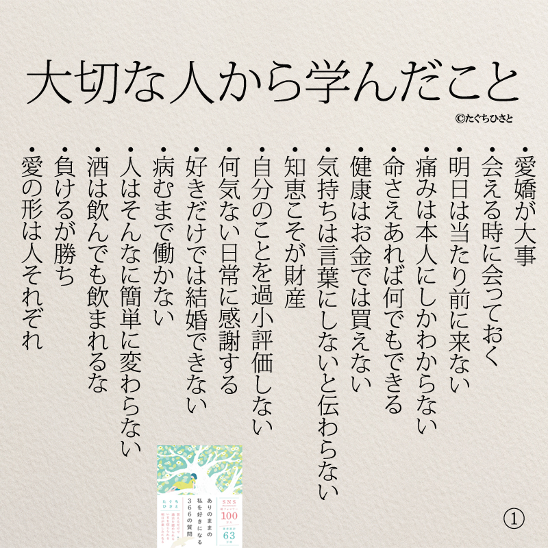 大切な人から学んだこと ・愛嬌が大事 ・会える時に会っておく ・明日は当たり前に来ない ・痛みは本人にしかわからない ・命さえあれば何でもできる ・健康はお金では買えない ・気持ちは言葉にしないと伝わらない ・知恵こそが財産 ・自分のことを過小評価しない ・何気ない日常に感謝する ・好きだけでは結婚できない ・病むまで働かない ・人はそんなに簡単に変わらない ・酒は飲んでも飲まれるな ・負けるが勝ち ・愛の形は人それぞれ