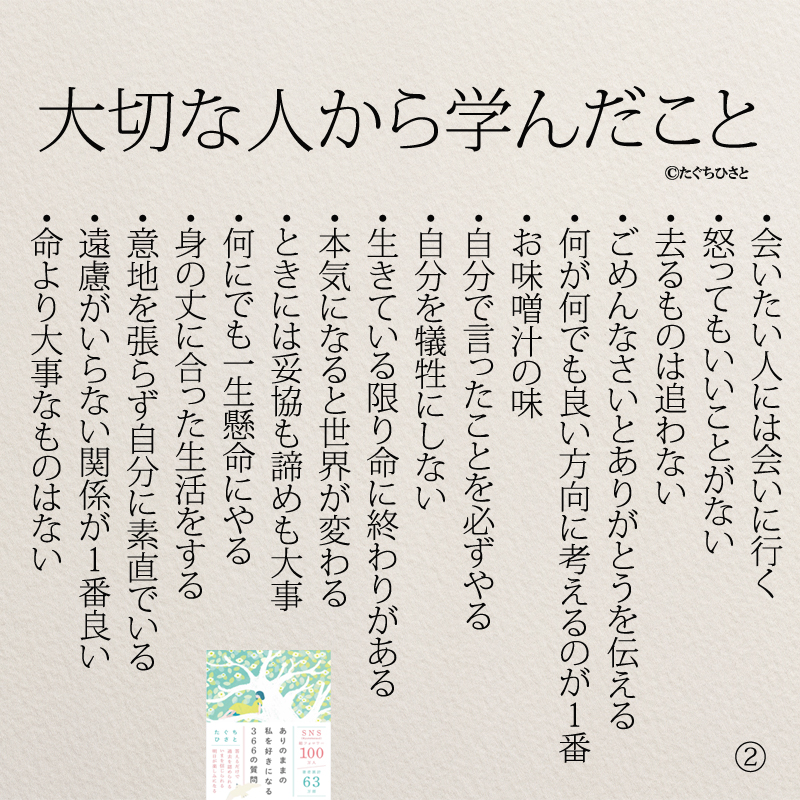 大切な人から学んだこと ・会いたい人には会いに行く ・怒ってもいいことがない ・去るものは追わない ・ごめんなさいとありがとうを伝える ・何が何でも良い方向に考えるのが1番 ・お味噌汁の味 ・自分で言ったことを必ずやる ・自分を犠牲にしない ・生きている限り命に終わりがある ・本気になると世界が変わる ・ときには妥協も諦めも大事 ・何にでも一生懸命にやる ・身の丈に合った生活をする ・意地を張らず自分に素直でいる ・遠慮がいらない関係が1番良い ・命より大事なものはない