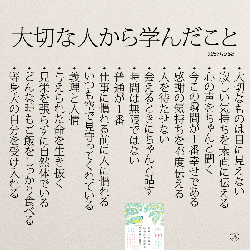 大切な人から学んだこと ・沈黙は金なり ・いつまでもあると思うな親と金 ・ちゃんと自分の気持ちを伝える ・ときには甘えても良い ・辛いこともちょっと頑張れば幸せ ・いくつになっても人は学べる ・1日1日感謝する ・話せなくても想いは伝わる ・もっと感謝の気持ちを伝える ・言葉と態度で伝える大切さ ・人の気持ちを分かろうとする優しさ ・今あるものは当たり前ではない ・大切にしてくれる人を大切にする ・寂しさに慣れないように ・若い時の苦労は買ってでもする ・毎日を当たり前に思わない