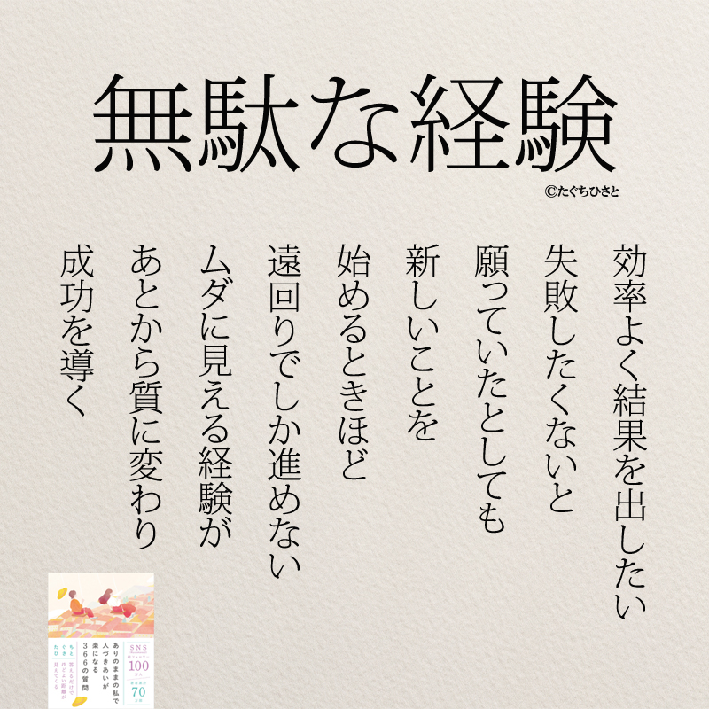 無駄な経験 効率よく結果を出したい 失敗したくないと 願っていたとしても 新しいことを 始めるときほど 遠回りでしか進めない ムダに見える経験が あとから質に変わり 成功を導く