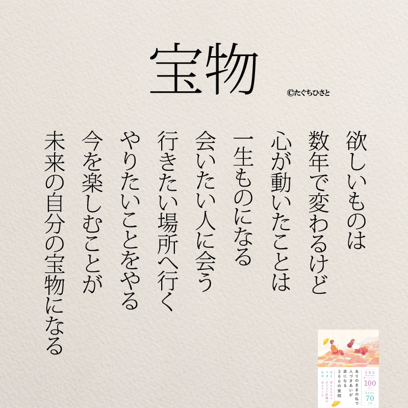 宝物 欲しいものは 数年で変わるけど 心が動いたことは 一生ものになる 会いたい人に会う 行きたい場所へ行く やりたいことをやる 今を楽しむことが 未来の自分の宝物になる