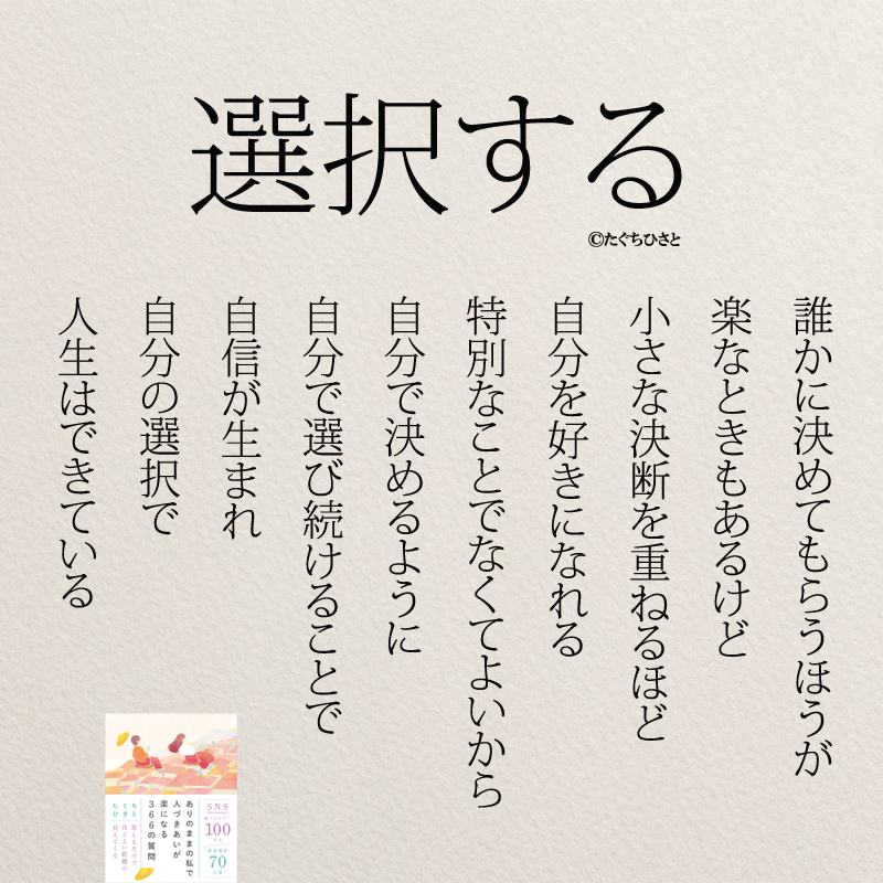 選択する 誰かに決めてもらうほうが 楽なときもあるけど 小さな決断を重ねるほど 自分を好きになれる 特別なことでなくてよいから 自分で決めるように 自分で選び続けることで 自信が生まれ 自分の選択で 人生はできている