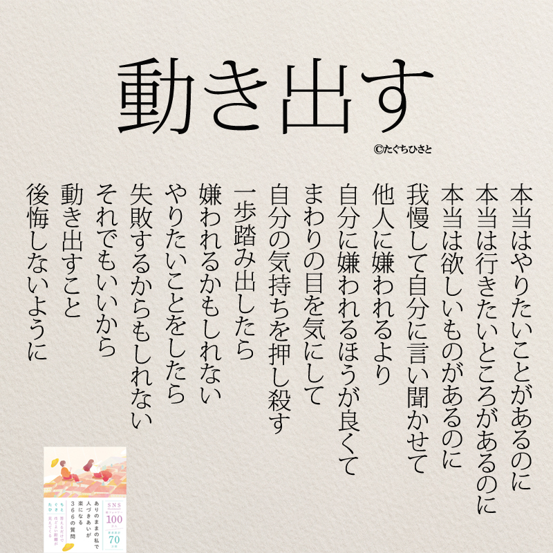 本当はやりたいことがあるのに 本当は行きたいところがあるのに 本当は欲しいものがあるのに 我慢して自分に言い聞かせて 他人に嫌われるより 自分に嫌われるほうが良くて まわりの目を気にして 自分の気持ちを押し殺す 一歩踏み出したら 嫌われるかもしれない やりたいことをしたら 失敗するからもしれない それでもいいから 動き出すこと 後悔しないように