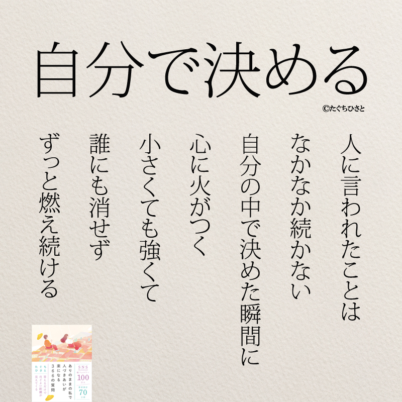 人に言われたことは なかなか続かない 自分の中で 決めた瞬間に 心に火がつく 小さくても強くて 誰にも消せず ずっと燃え続ける