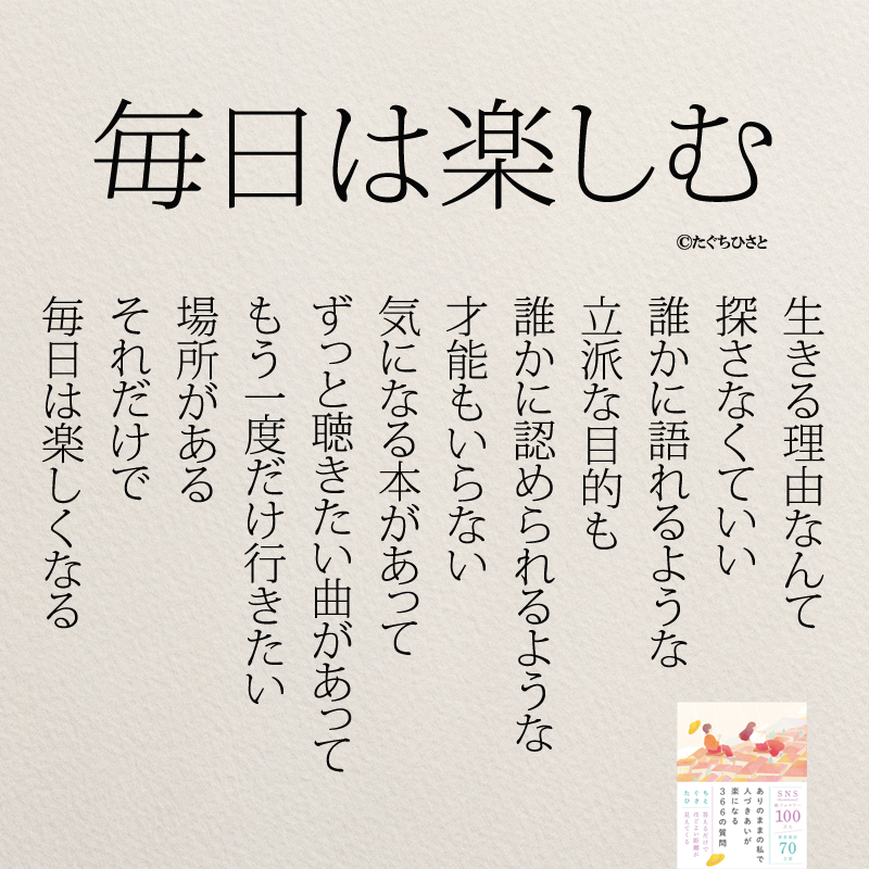 毎日は楽しむ 生きる理由なんて 探さなくていい 誰かに語れるような 立派な目的も 誰かに認められるような 才能もいらない 気になる本があって ずっと聴きたい曲があって もう一度だけ行きたい 場所がある それだけで 毎日は楽しくなる