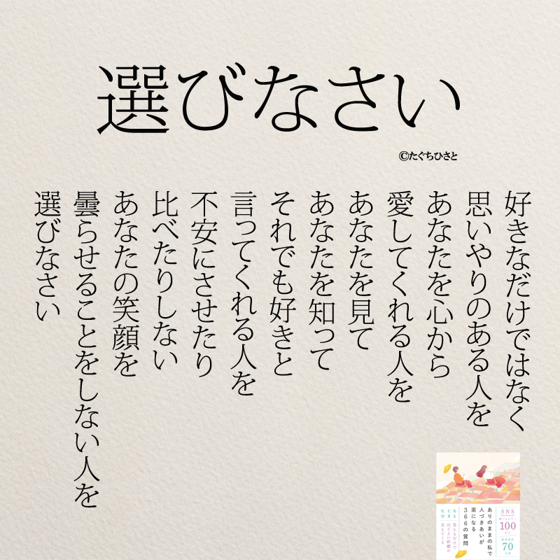 選びなさい 好きなだけではなく 思いやりのある人を あなたを心から 愛してくれる人を あなたを見て あなたを知って それでも好きと 言ってくれる人を 不安にさせたり 比べたりしない あなたの笑顔を 曇らせることをしない人を 選びなさい