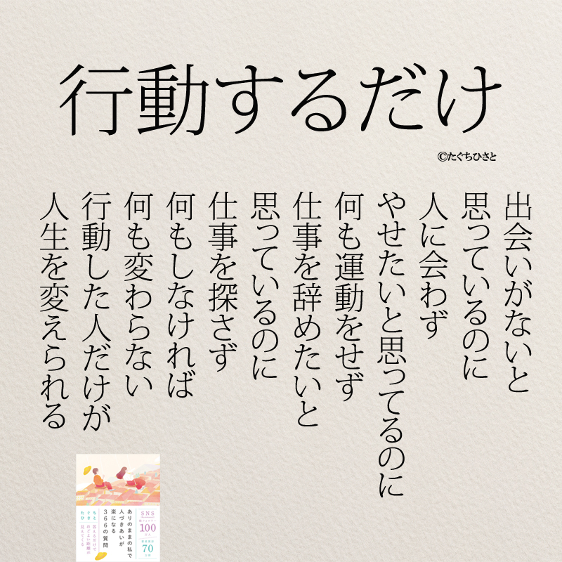 行動した人だけ 出会いがないと 思っているのに 人に会わず やせたいと思ってるのに 何も運動をせず 仕事を辞めたいと 思っているのに 仕事を探さず 何もしなければ 何も変わらない 行動した人だけが 人生を変えられる