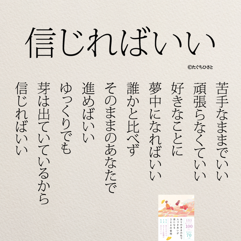 信じればいい 苦手なままでいい 頑張らなくていい 好きなことに 夢中になればいい 誰かと比べず そのままのあなたで 進めばいい ゆっくりでも 芽は出ていているから 信じればいい