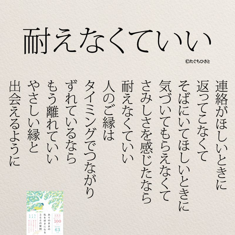 耐えなくていい 連絡がほしいときに 返ってこなくて そばにいてほしいときに 気づいてもらえなくて さみしさを感じたなら 耐えなくていい 人のご縁は タイミングでつながり ずれているなら もう離れていい やさしい縁と 出会えるように