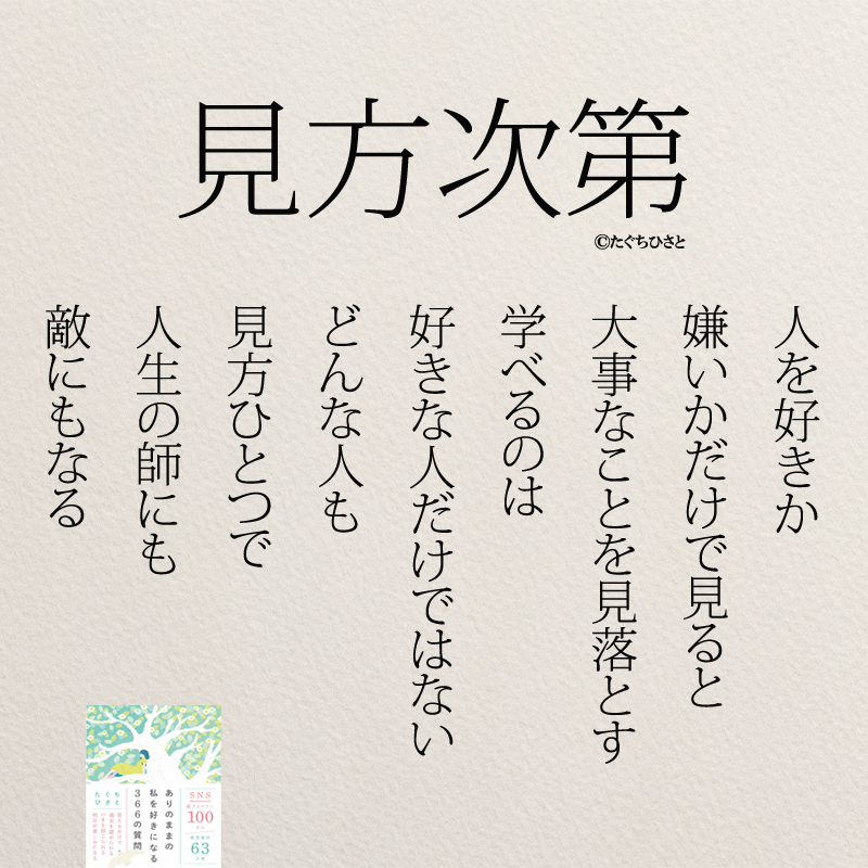 見方次第 人を好きか 嫌いかだけで見ると 大事なことを見落とす 学べるのは 好きな人だけではない どんな人も 見方ひとつで 人生の師にも 敵にもなる