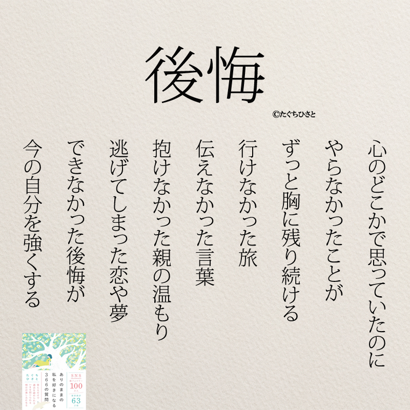 後悔 心のどこかで思っていたのに やらなかったことが ずっと胸に残り続ける 行けなかった旅 伝えなかった言葉 抱けなかった親の温もり 逃げてしまった恋や夢 できなかった後悔が 今の自分を強くする